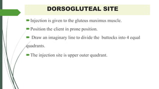 DORSOGLUTEAL SITE
Injection is given to the gluteus maximus muscle.
Position the client in prone position.
 Draw an imaginary line to divide the buttocks into 4 equal
quadrants.
The injection site is upper outer quadrant.
 