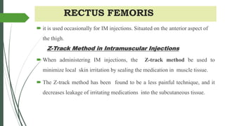 RECTUS FEMORIS
 it is used occasionally for IM injections. Situated on the anterior aspect of
the thigh.
Z-Track Method in Intramuscular Injections
 When administering IM injections, the Z-track method be used to
minimize local skin irritation by sealing the medication in muscle tissue.
 The Z-track method has been found to be a less painful technique, and it
decreases leakage of irritating medications into the subcutaneous tissue.
 