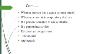 Cont.….
• When a person has a acute asthma attack.
• When a person is in respiratory distress.
• If a person is unable to use a inhaler.
• If a person has stridor.
• Respiratory congestions
• Pneumonia
• Atelectasis
 