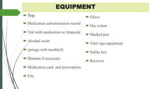 EQUIPMENT
 Tray
 Medication administration record
 Vial with medication or Ampoule
 Alcohol swab
 syringe with needle(2)
 Dilutant if necessary
 Medication card and prescription
 File
 Glove
 Dry cotton
 Marked pen
 Vital sign equipment
 Safety box
 Receiver
 