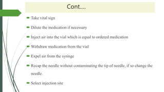 Cont.…
 Take vital sign
 Dilute the medication if necessary
 Inject air into the vial which is equal to ordered medication
 Withdraw medication from the vial
 Expel air from the syringe
 Recap the needle without contaminating the tip of needle, if so change the
needle.
 Select injection site
 