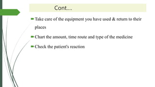 Cont.…
Take care of the equipment you have used & return to their
places
Chart the amount, time route and type of the medicine
Check the patient's reaction
 