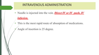 INTRAVENOUS ADMINISTRATION
• Needle is injected into the vein. Direct IV or IV push, IV
infusion.
• This is the most rapid route of absorption of medications.
• Angle of insertion is 25 degree.
 