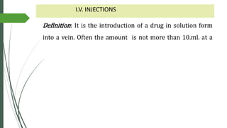 I.V. INJECTIONS
Definition: It is the introduction of a drug in solution form
into a vein. Often the amount is not more than 10.ml. at a
 