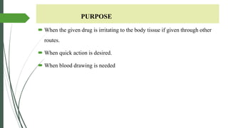 PURPOSE
 When the given drug is irritating to the body tissue if given through other
routes.
 When quick action is desired.
 When blood drawing is needed
 