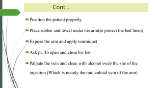Cont.…
Position the patient properly
Place rubber and towel under his arm(to protect the bed linen)
Expose the arm and apply tourniquet
Ask pt. To open and close his fist
Palpate the vein and clean with alcohol swab the site of the
injection (Which is mainly the mid cubital vein of the arm)
 