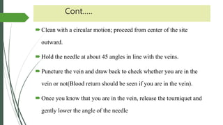 Cont.….
Clean with a circular motion; proceed from center of the site
outward.
Hold the needle at about 45 angles in line with the veins.
Puncture the vein and draw back to check whether you are in the
vein or not(Blood return should be seen if you are in the vein).
Once you know that you are in the vein, release the tourniquet and
gently lower the angle of the needle
 