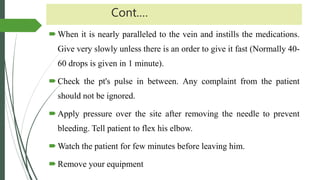 Cont.…
When it is nearly paralleled to the vein and instills the medications.
Give very slowly unless there is an order to give it fast (Normally 40-
60 drops is given in 1 minute).
Check the pt's pulse in between. Any complaint from the patient
should not be ignored.
Apply pressure over the site after removing the needle to prevent
bleeding. Tell patient to flex his elbow.
Watch the patient for few minutes before leaving him.
Remove your equipment
 