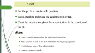 Cont.…
Put the pt. In a comfortable position
Wash, sterilize and place the equipment in order.
Chart the medication given the amount, time & the reaction of
the pt.
Note:
 Have a bowl of water to rinse the needle used immediate
 Make yourself as well as the pt. Comfortable before giving injection.
 It is the fastest way of drug administration
 Never recap a used needle
 
