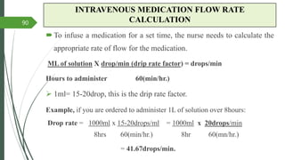 INTRAVENOUS MEDICATION FLOW RATE
CALCULATION
To infuse a medication for a set time, the nurse needs to calculate the
appropriate rate of flow for the medication.
ML of solution X drop/min (drip rate factor) = drops/min
Hours to administer 60(min/hr.)
 1ml= 15-20drop, this is the drip rate factor.
Example, if you are ordered to administer 1L of solution over 8hours:
Drop rate = 1000ml x 15-20drops/ml = 1000ml x 20drops/min
8hrs 60(min/hr.) 8hr 60(mn/hr.)
= 41.67drops/min.
90
 