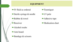 EQUIPMENT
IV fluid as ordered
Sterile syringe & needle
Rubber & towel
Receiver
Alcohol swabs
Arm board
Bandage & scissors
Tourniquet
I.V pole
Adhesive tape
Medication chart
 