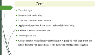 Cont.….
 Take vital sign
 Remove air from the tube.
 Place rubber & towel under the arm
 Apply tourniquet about 3 c.m. above the intended site of entry.
 Observe & palpate for suitable vein
 Select injection site
 Cleanse the skin with alcohol swabs thoroughly & place the swab used thumb the
retract down the vein & soft tissue 4 c.m. below the intended site of injection.
 