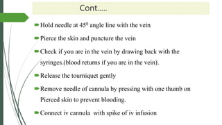 Cont.….
Hold needle at 450 angle line with the vein
Pierce the skin and puncture the vein
Check if you are in the vein by drawing back with the
syringes.(blood returns if you are in the vein).
Release the tourniquet gently
Remove needle of cannula by pressing with one thumb on
Pierced skin to prevent blooding.
Connect iv cannula with spike of iv infusion
 