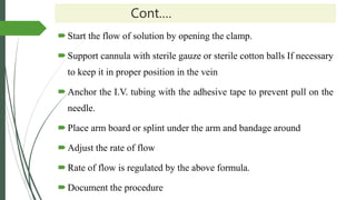 Cont.…
Start the flow of solution by opening the clamp.
Support cannula with sterile gauze or sterile cotton balls If necessary
to keep it in proper position in the vein
Anchor the I.V. tubing with the adhesive tape to prevent pull on the
needle.
Place arm board or splint under the arm and bandage around
Adjust the rate of flow
Rate of flow is regulated by the above formula.
Document the procedure
 