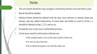 Note
1. The arm board should be long enough to extend beyond the wrist and elbow joint.
2. Board should be padded
3. Infusion bottle should be labeled with the date, time infusion is started, drops per
minute, and any added medications. If more than one bottle as used in 24 hrs., it
should be labeled as bag 1, 2,3, and so on.
4. Extend the arm in the most comfortable position.
5. Usual areas used for intravenous infusion are:
The median basilic vein on the inner surface of the arm.
A vein on top of the foot
In an infant the jugular vein and the scalp vein
 