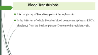 Blood Transfusions
It is the giving of blood to a patient through a vein
Is the infusion of whole blood or blood component (plasma, RBCs,
platelets,) from the healthy person (Donor) to the recipient vein.
 