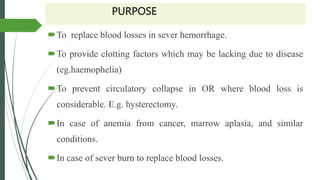 PURPOSE
To replace blood losses in sever hemorrhage.
To provide clotting factors which may be lacking due to disease
(eg.haemophelia)
To prevent circulatory collapse in OR where blood loss is
considerable. E.g. hysterectomy.
In case of anemia from cancer, marrow aplasia, and similar
conditions.
In case of sever burn to replace blood losses.
 