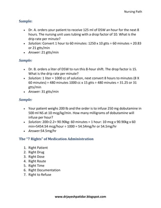Nursing Path
www.drjayeshpatidar.blogspot.com
Sample:
Dr. A. orders your patient to receive 125 ml of D5W an hour for the next 8
hours. The nursing unit uses tubing with a drop factor of 10. What is the
drip rate per minute?
Solution: Convert 1 hour to 60 minutes: 1250 x 10 gtts ÷ 60 minutes = 20.83
or 21 gtts/min
Answer: 21 gtts/min
Sample:
Dr. B. orders a liter of D5W to run this 8-hour shift. The drop factor is 15.
What is the drip rate per minute?
Solution: 1 liter = 1000 cc of solution, next convert 8 hours to minutes (8 X
60 minutes) = 480 minutes 1000 cc x 15 gtts ÷ 480 minutes = 31.25 or 31
gtts/min
Answer: 31 gtts/min
Sample:
Your patient weighs 200 lb and the order is to infuse 250 mg dobutamine in
500 ml NS at 10 mcg/kg/min. How many milligrams of dobutamine will
infuse per hour?
Solution: 200÷2.2= 90.90kg: 60 minutes = 1 hour: 10 mcg x 90.90kg x 60
min=5454.54 mcg/hour ÷ 1000 = 54.54mg/hr or 54.5mg/hr
Answer:54.5mg/hr
The “7 Rights” of Medication Administration
1. Right Patient
2. Right Drug
3. Right Dose
4. Right Route
5. Right Time
6. Right Documentation
7. Right to Refuse
 