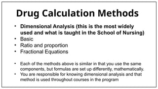 Drug Calculation Methods
• Dimensional Analysis (this is the most widely
used and what is taught in the School of Nursing)
• Basic
• Ratio and proportion
• Fractional Equations
• Each of the methods above is similar in that you use the same
components, but formulas are set up differently, mathematically.
• You are responsible for knowing dimensional analysis and that
method is used throughout courses in the program
 