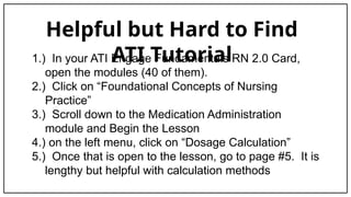 Helpful but Hard to Find
ATI Tutorial
1.) In your ATI Engage Fundamentals RN 2.0 Card,
open the modules (40 of them).
2.) Click on “Foundational Concepts of Nursing
Practice”
3.) Scroll down to the Medication Administration
module and Begin the Lesson
4.) on the left menu, click on “Dosage Calculation”
5.) Once that is open to the lesson, go to page #5. It is
lengthy but helpful with calculation methods
 