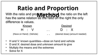 Ratio and Proportion
Method
With the ratio and proportion method, the ratio on the left
has the same relation as the ratio on the right the only
difference is values.
Known Desired
H : V . . D : X
(Have on Hand) (Vehicle) . . (desired dose) (amount needed)
• H and V: known quantities—dose on hand and vehicle
• D and X: desired dose and unknown amount to give
• Multiply the means and the extremes
• Solve for X
 