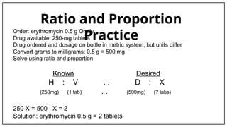 Ratio and Proportion
Practice
Order: erythromycin 0.5 g Orally
Drug available: 250-mg tablets
Drug ordered and dosage on bottle in metric system, but units differ
Convert grams to milligrams: 0.5 g = 500 mg
Solve using ratio and proportion
Known Desired
H : V . . D : X
(250mg) (1 tab) . . (500mg) (? tabs)
250 X = 500 X = 2
Solution: erythromycin 0.5 g = 2 tablets
 