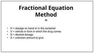 Fractional Equation
Method
=
• H = dosage on hand or in the container
• V = vehicle or form in which the drug comes
• D = desired dosage
• X = unknown amount to give
 