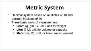 Metric System
• Decimal system based on multiples of 10 and
decimal fractions of 10
• Three basic units of measurement
• Gram (g, gm, G, Gm): unit for weight
• Liter (l, L): unit for volume or capacity
• Meter (m, M): unit for linear measurement
 