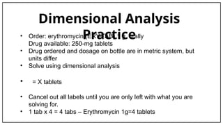 Dimensional Analysis
Practice
• Order: erythromycin (ERY-TAB) 1 g, orally
Drug available: 250-mg tablets
• Drug ordered and dosage on bottle are in metric system, but
units differ
• Solve using dimensional analysis
• = X tablets
• Cancel out all labels until you are only left with what you are
solving for.
• 1 tab x 4 = 4 tabs – Erythromycin 1g=4 tablets
 