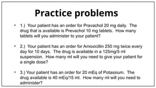 Practice problems
• 1.) Your patient has an order for Pravachol 20 mg daily. The
drug that is available is Prevachol 10 mg tablets. How many
tablets will you administer to your patient?
• 2.) Your patient has an order for Amoxicillin 250 mg twice every
day for 10 days. The drug is available in a 125mg/5 ml
suspension. How many ml will you need to give your patient for
a single dose?
• 3.) Your patient has an order for 20 mEq of Potassium. The
drug available is 40 mEq/15 ml. How many ml will you need to
administer?
 