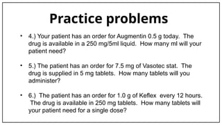 Practice problems
• 4.) Your patient has an order for Augmentin 0.5 g today. The
drug is available in a 250 mg/5ml liquid. How many ml will your
patient need?
• 5.) The patient has an order for 7.5 mg of Vasotec stat. The
drug is supplied in 5 mg tablets. How many tablets will you
administer?
• 6.) The patient has an order for 1.0 g of Keflex every 12 hours.
The drug is available in 250 mg tablets. How many tablets will
your patient need for a single dose?
 