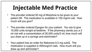Injectable Med Practice
• The provider ordered 50 mg of Morphine to be given to your
patient IM. The medication is available in 100 mg/ml vial. How
much will you give?
• The provider ordered Epogen for your patient. You are to give
15,000 units tonight at bedtime. If the pharmacy sends you a 2
ml vial with a concentration of 20,000 units/2 ml, how much will
you draw up in a syringe and administer?
• Your patient has an order for Naloxone 0.2 mg subQ. The
medication is supplied in 400mcg/ml vials. How much will you
draw up and administer?
 