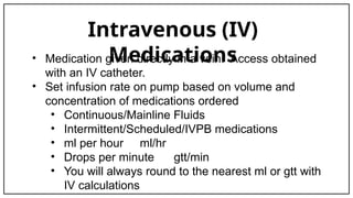Intravenous (IV)
Medications
• Medication given directly in a vein. Access obtained
with an IV catheter.
• Set infusion rate on pump based on volume and
concentration of medications ordered
• Continuous/Mainline Fluids
• Intermittent/Scheduled/IVPB medications
• ml per hour ml/hr
• Drops per minute gtt/min
• You will always round to the nearest ml or gtt with
IV calculations
 
