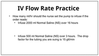 IV Flow Rate Practice
• How many ml/hr should the nurse set the pump to infuse if the
order reads:
• Infuse 2000 ml Normal Saline (NS) over 16 hours
• Infuse 500 ml Normal Saline (NS) over 3 hours. The drop
factor for the tubing you are suing is 15 gtt/min
 