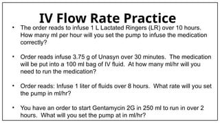 IV Flow Rate Practice
• The order reads to infuse 1 L Lactated Ringers (LR) over 10 hours.
How many ml per hour will you set the pump to infuse the medication
correctly?
• Order reads infuse 3.75 g of Unasyn over 30 minutes. The medication
will be put into a 100 ml bag of IV fluid. At how many ml/hr will you
need to run the medication?
• Order reads: Infuse 1 liter of fluids over 8 hours. What rate will you set
the pump in ml/hr?
• You have an order to start Gentamycin 2G in 250 ml to run in over 2
hours. What will you set the pump at in ml/hr?
 