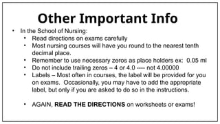 Other Important Info
• In the School of Nursing:
• Read directions on exams carefully
• Most nursing courses will have you round to the nearest tenth
decimal place.
• Remember to use necessary zeros as place holders ex: 0.05 ml
• Do not include trailing zeros – 4 or 4.0 ---- not 4.00000
• Labels – Most often in courses, the label will be provided for you
on exams. Occasionally, you may have to add the appropriate
label, but only if you are asked to do so in the instructions.
• AGAIN, READ THE DIRECTIONS on worksheets or exams!
 