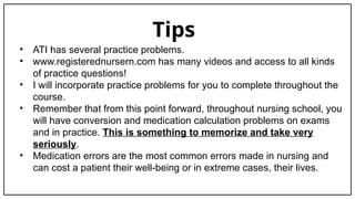 Tips
• ATI has several practice problems.
• www.registerednursern.com has many videos and access to all kinds
of practice questions!
• I will incorporate practice problems for you to complete throughout the
course.
• Remember that from this point forward, throughout nursing school, you
will have conversion and medication calculation problems on exams
and in practice. This is something to memorize and take very
seriously.
• Medication errors are the most common errors made in nursing and
can cost a patient their well-being or in extreme cases, their lives.
 