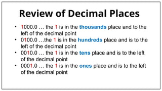 Review of Decimal Places
• 1000.0 … the 1 is in the thousands place and to the
left of the decimal point
• 0100.0 …the 1 is in the hundreds place and is to the
left of the decimal point
• 0010.0 … the 1 is in the tens place and is to the left
of the decimal point
• 0001.0 … the 1 is in the ones place and is to the left
of the decimal point
 
