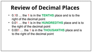 Review of Decimal Places
• 0.10 … the 1 is in the TENTHS place and is to the
right of the decimal point
• 0.01 … the 1 is in the HUNDREDTHS place and is to
the right of the decimal point
• 0.001 … the 1 is in the THOUSANTHS place and is
to the right of the decimal point
 