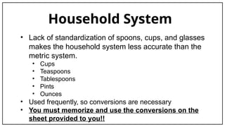 Household System
• Lack of standardization of spoons, cups, and glasses
makes the household system less accurate than the
metric system.
• Cups
• Teaspoons
• Tablespoons
• Pints
• Ounces
• Used frequently, so conversions are necessary
• You must memorize and use the conversions on the
sheet provided to you!!
 