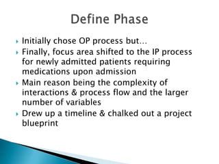    Initially chose OP process but…
   Finally, focus area shifted to the IP process
    for newly admitted patients requiring
    medications upon admission
   Main reason being the complexity of
    interactions & process flow and the larger
    number of variables
   Drew up a timeline & chalked out a project
    blueprint
 
