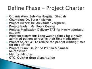    Organization: Zulekha Hospital, Sharjah
   Champion: Dr. Suresh Menon
   Project Owner: Dr. Alexander Varghese
   Project leader: Ms. Pooja George
   Project: Medication Delivery TAT for Newly admitted
    patients
   Problem statement: Long waiting times for a newly
    admitted patient to receive their first medication
   Project objective: To reduce the patient waiting times
    for medication
   Project Team: Dr. Vinod Prabhu & Sameer
    Murdeshwar
   Metrics: Minutes
   CTQ: Quicker drug dispensation
 