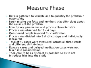    Data is gathered to validate and to quantify the problem /
    opportunity
   Begin testing out facts and numbers that offer clues about
    the causes of the problem
   Identify key parameters and process characteristics
   Process was observed for 3 – 4 days
   Questioned people involved for clarification
   Process was divided into 9 distinct steps and individually
    measured
   Total of 40 cases were measured, across all three wards
    and different shift timings
   Daycare cases and delayed medication cases were not
    taken into consideration
   Took care to be as discreet as possible so as to not
    introduce bias into the study
 