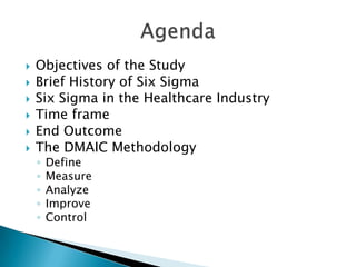    Objectives of the Study
   Brief History of Six Sigma
   Six Sigma in the Healthcare Industry
   Time frame
   End Outcome
   The DMAIC Methodology
    ◦   Define
    ◦   Measure
    ◦   Analyze
    ◦   Improve
    ◦   Control
 