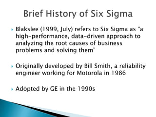    Blakslee (1999, July) refers to Six Sigma as “a
    high-performance, data-driven approach to
    analyzing the root causes of business
    problems and solving them”

   Originally developed by Bill Smith, a reliability
    engineer working for Motorola in 1986

   Adopted by GE in the 1990s
 