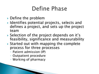    Define the problem
   Identifies potential projects, selects and
    defines a project, and sets up the project
    team
   Selection of the project depends on it’s
    feasibility, significance and measurability
   Started out with mapping the complete
    process for three processes
    ◦ Patient admission (IP)
    ◦ Outpatient procedure
    ◦ Working of pharmacy
 