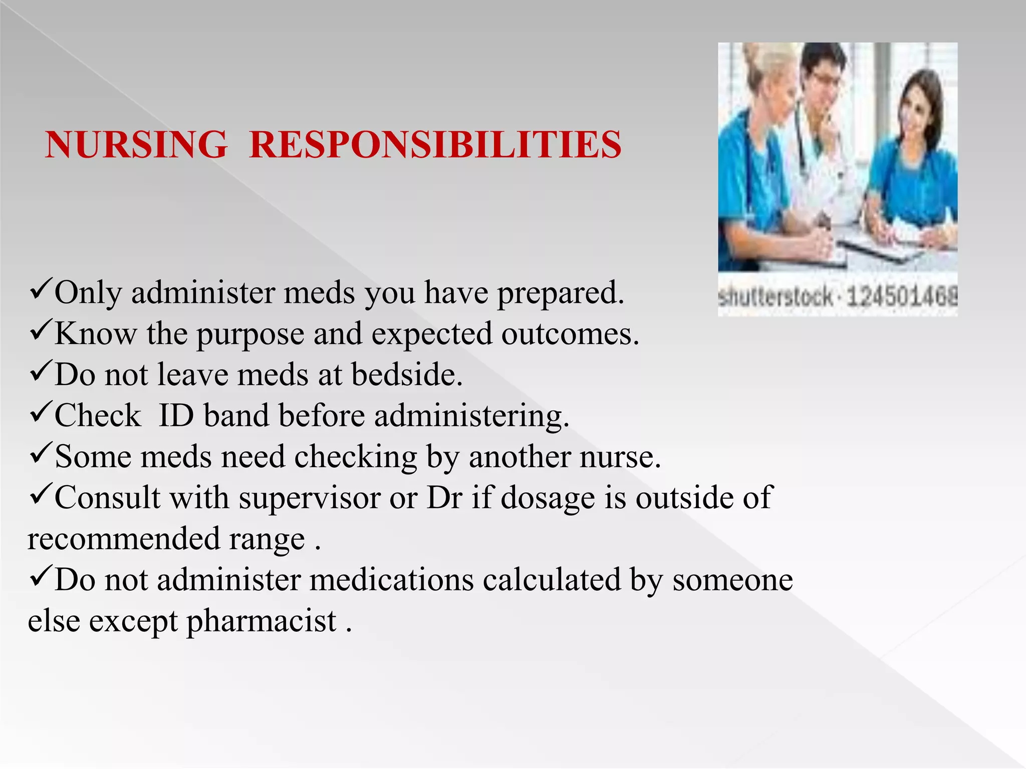 NURSING RESPONSIBILITIES


Only administer meds you have prepared.
Know the purpose and expected outcomes.
Do not leave meds at bedside.
Check ID band before administering.
Some meds need checking by another nurse.
Consult with supervisor or Dr if dosage is outside of
recommended range .
Do not administer medications calculated by someone
else except pharmacist .
 