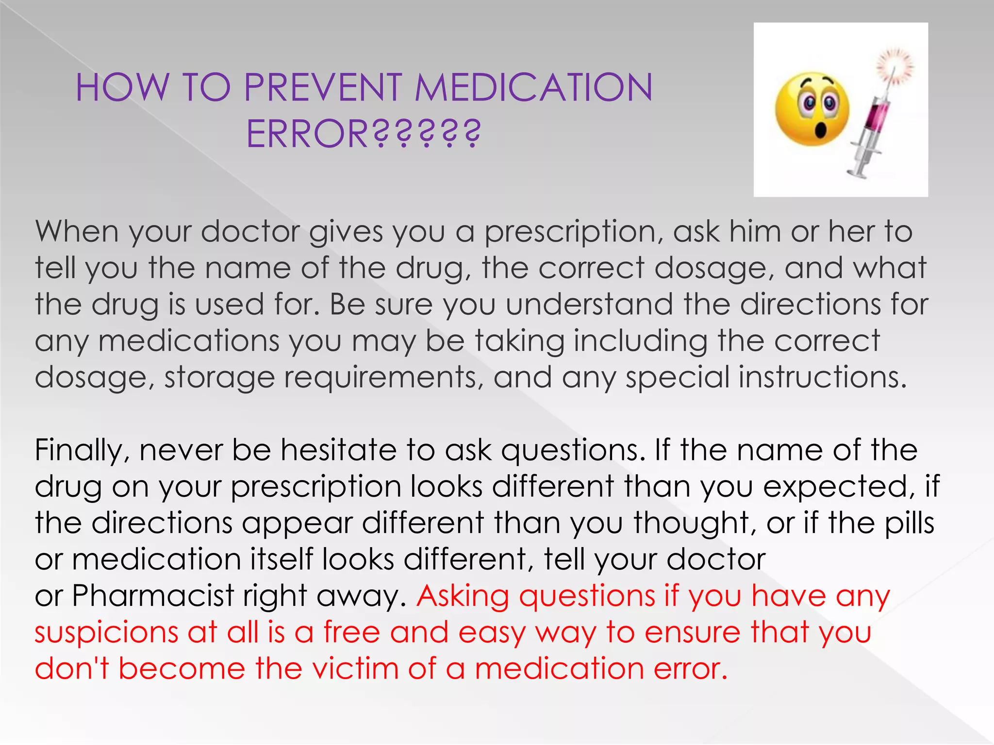 HOW TO PREVENT MEDICATION
         ERROR?????

When your doctor gives you a prescription, ask him or her to
tell you the name of the drug, the correct dosage, and what
the drug is used for. Be sure you understand the directions for
any medications you may be taking including the correct
dosage, storage requirements, and any special instructions.

Finally, never be hesitate to ask questions. If the name of the
drug on your prescription looks different than you expected, if
the directions appear different than you thought, or if the pills
or medication itself looks different, tell your doctor
or Pharmacist right away. Asking questions if you have any
suspicions at all is a free and easy way to ensure that you
don't become the victim of a medication error.
 