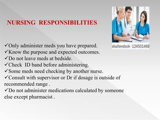 NURSING RESPONSIBILITIES


Only administer meds you have prepared.
Know the purpose and expected outcomes.
Do not leave meds at bedside.
Check ID band before administering.
Some meds need checking by another nurse.
Consult with supervisor or Dr if dosage is outside of
recommended range .
Do not administer medications calculated by someone
else except pharmacist .
 