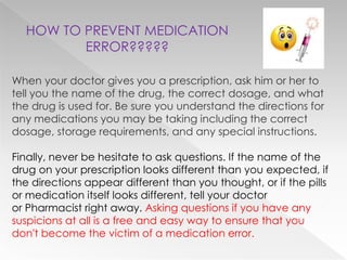 HOW TO PREVENT MEDICATION
         ERROR?????

When your doctor gives you a prescription, ask him or her to
tell you the name of the drug, the correct dosage, and what
the drug is used for. Be sure you understand the directions for
any medications you may be taking including the correct
dosage, storage requirements, and any special instructions.

Finally, never be hesitate to ask questions. If the name of the
drug on your prescription looks different than you expected, if
the directions appear different than you thought, or if the pills
or medication itself looks different, tell your doctor
or Pharmacist right away. Asking questions if you have any
suspicions at all is a free and easy way to ensure that you
don't become the victim of a medication error.
 